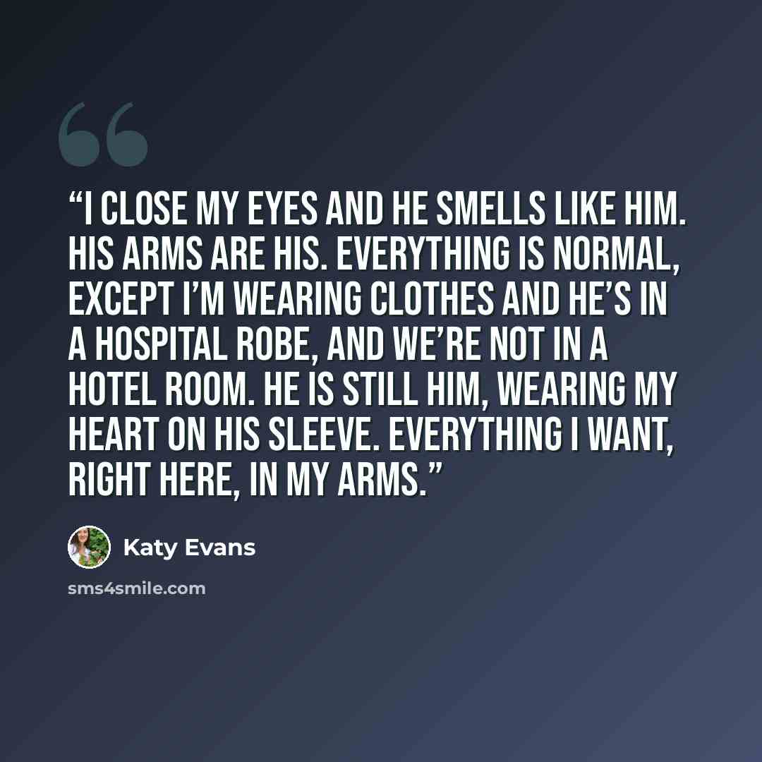 “I close my eyes and he smells like him. His arms are his. Everything is normal, except I’m wearing clothes and he’s in a hospital robe, and we’re not in a hotel room. He is still him, wearing my heart on his sleeve. Everything I want, right here, in my arms.” quote by Katy Evans