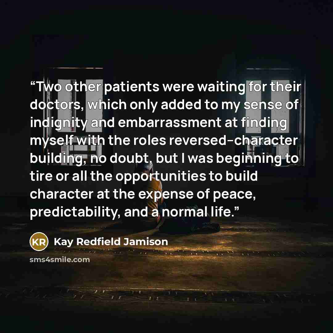 “Two other patients were waiting for their doctors, which only added to my sense of indignity and embarrassment at finding myself with the roles reversed--character building, no doubt, but I was beginning to tire or all the opportunities to build character at the expense of peace, predictability…” quote by Kay Redfield Jamison