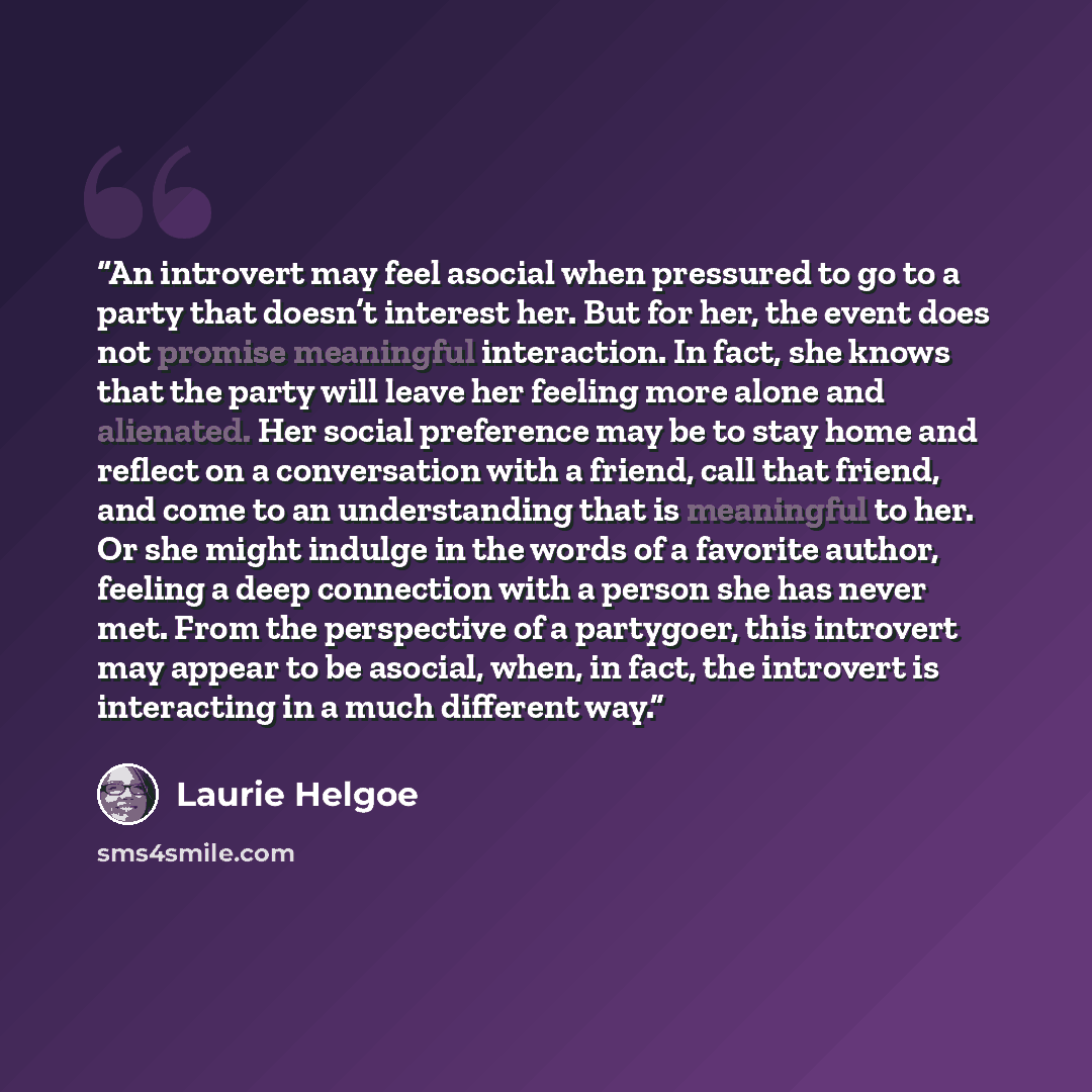 “An introvert may feel asocial when pressured to go to a party that doesn’t interest her. But for her, the event does not promise meaningful interaction. In fact, she knows that the party will leave her feeling more alone and alienated. Her social preference may be to stay home and reflect on a…” quote by Laurie Helgoe