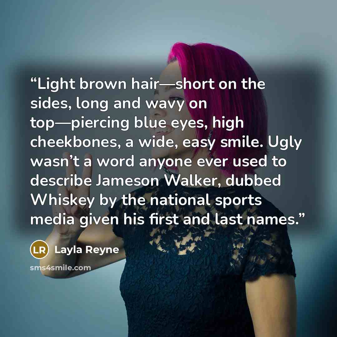 “Light brown hair—short on the sides, long and wavy on top—piercing blue eyes, high cheekbones, a wide, easy smile. Ugly wasn’t a word anyone ever used to describe Jameson Walker, dubbed Whiskey by the national sports media given his first and last names.” quote by Layla Reyne