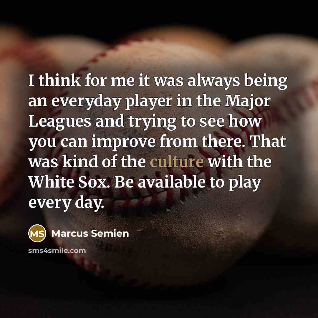 “I think for me it was always being an everyday player in the Major Leagues and trying to see how you can improve from there. That was kind of the culture with the White Sox. Be available to play every day.” quote by Marcus Semien