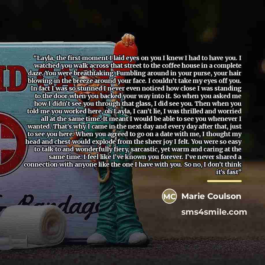 “Layla, the first moment I laid eyes on you I knew I had to have you. I watched you walk across that street to the coffee house in a complete daze. You were breathtaking. Fumbling around in your purse, your hair blowing in the breeze around your face. I couldn’t take my eyes off you. In fact I was…” quote by Marie Coulson