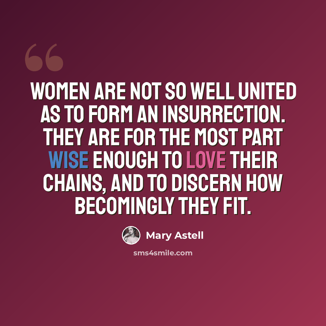 “Women are not so well united as to form an Insurrection. They are for the most part wise enough to love their Chains, and to discern how becomingly they fit.” quote by Mary Astell