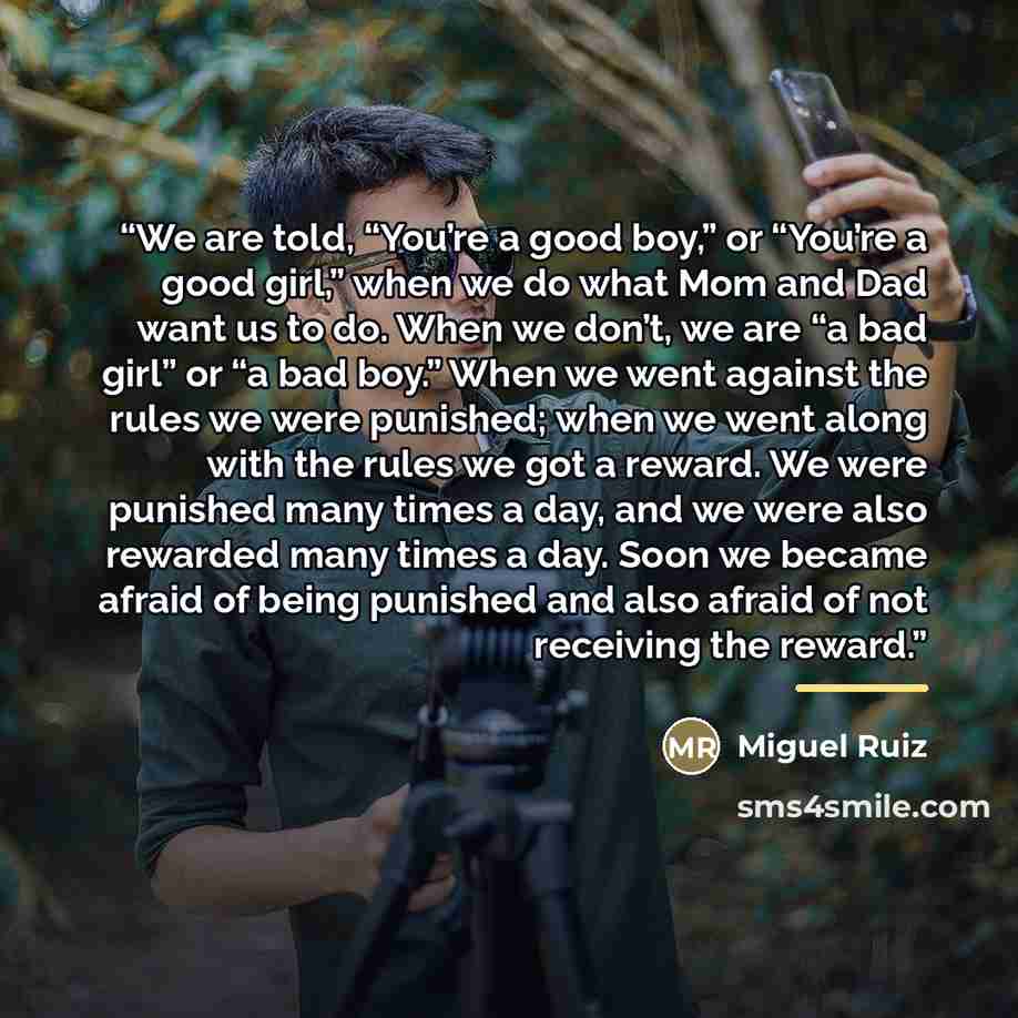 “We are told, “You’re a good boy,” or “You’re a good girl,” when we do what Mom and Dad want us to do. When we don’t, we are “a bad girl” or “a bad boy.” When we went against the rules we were punished; when we went along with the rules we got a reward. We were punished many times a day, and we…” quote by Miguel Ruiz