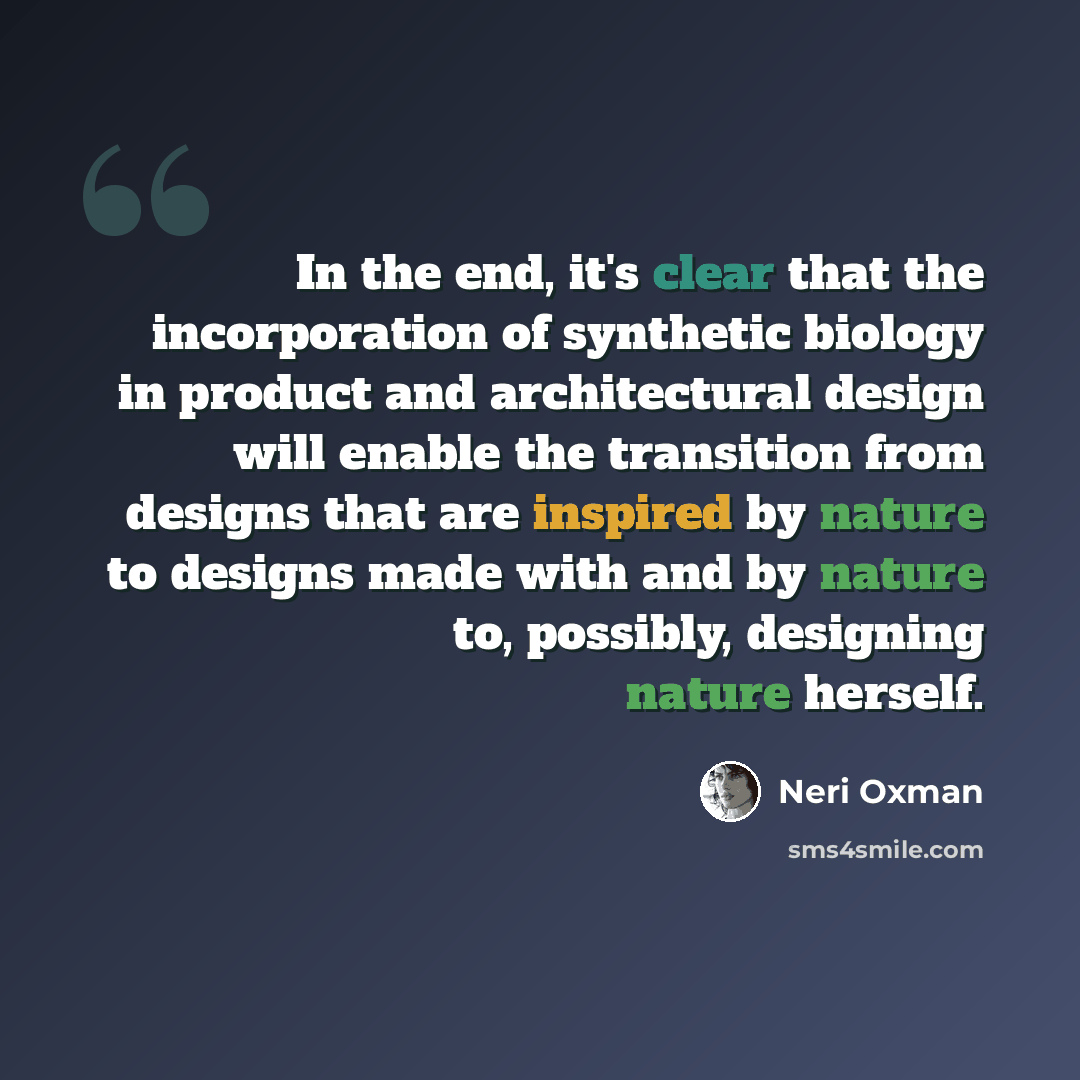 “In the end, it's clear that the incorporation of synthetic biology in product and architectural design will enable the transition from designs that are inspired by nature to designs made with and by nature to, possibly, designing nature herself.” quote by Neri Oxman