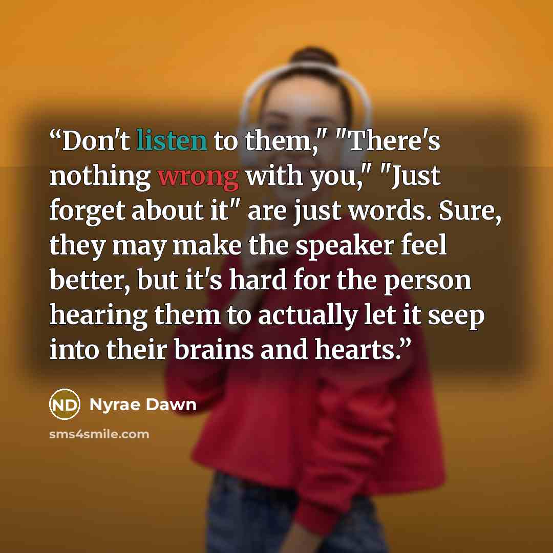 “Don't listen to them," "There's nothing wrong with you," "Just forget about it" are just words. Sure, they may make the speaker feel better, but it's hard for the person hearing them to actually let it seep into their brains and hearts.” quote by Nyrae Dawn