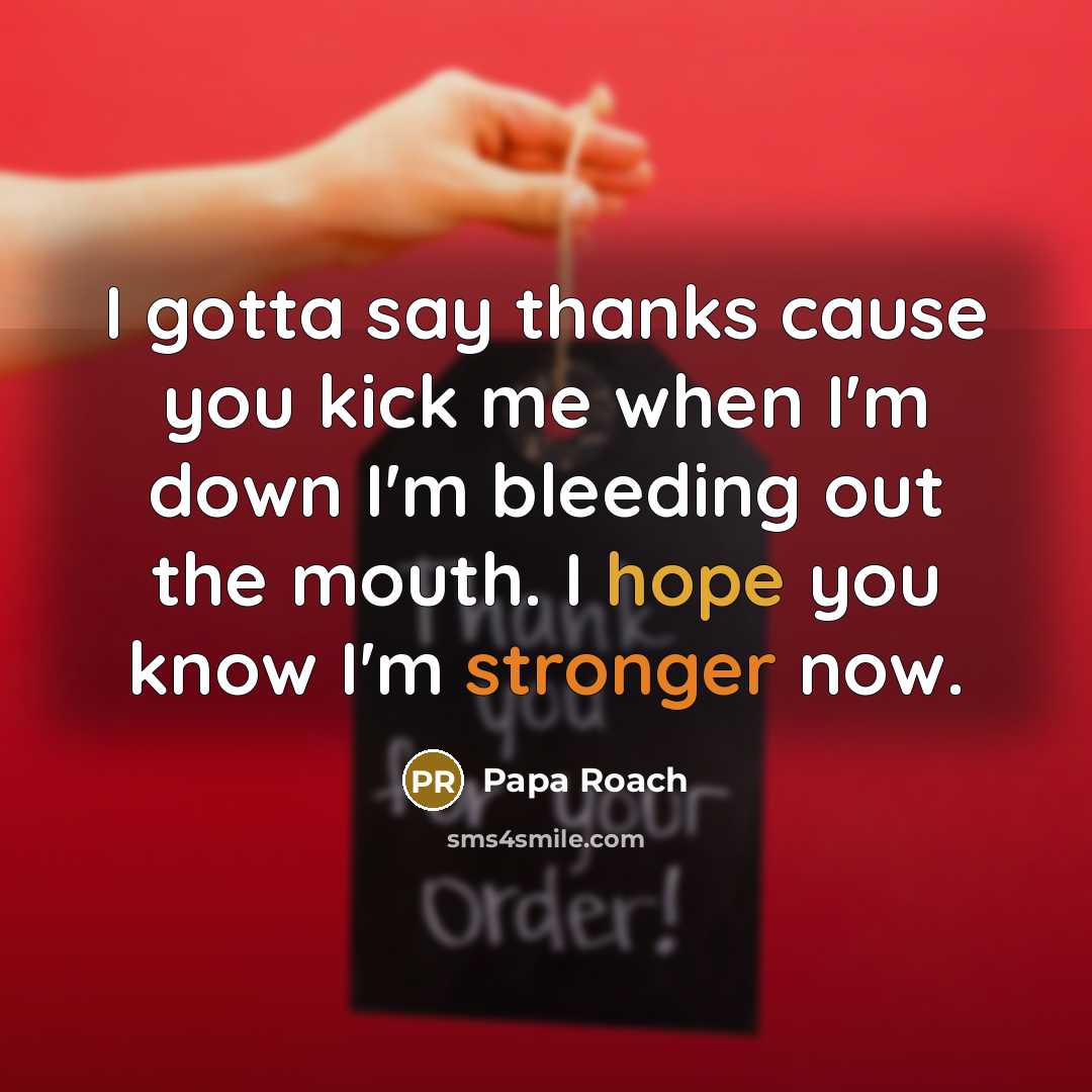 “I gotta say thanks cause you kick me when I'm down I'm bleeding out the mouth. I hope you know I'm stronger now.” quote by Papa Roach