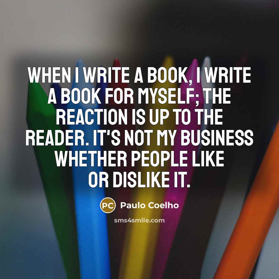 “When I write a book, I write a book for myself; the reaction is up to the reader. It's not my business whether people like or dislike it.” quote by Paulo Coelho