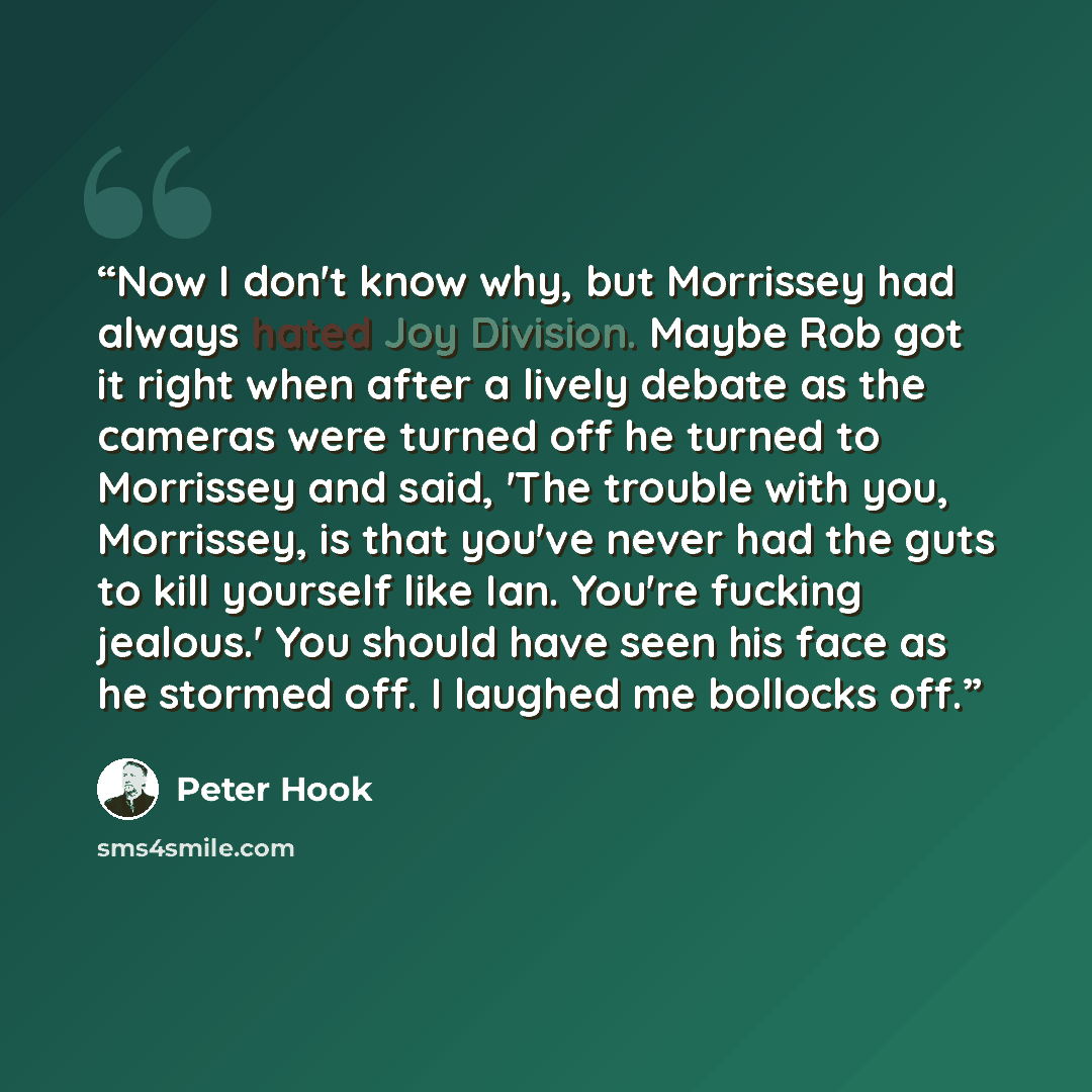 “Now I don't know why, but Morrissey had always hated Joy Division. Maybe Rob got it right when after a lively debate as the cameras were turned off he turned to Morrissey and said, 'The trouble with you, Morrissey, is that you've never had the guts to kill yourself like Ian. You're fucking…” quote by Peter Hook