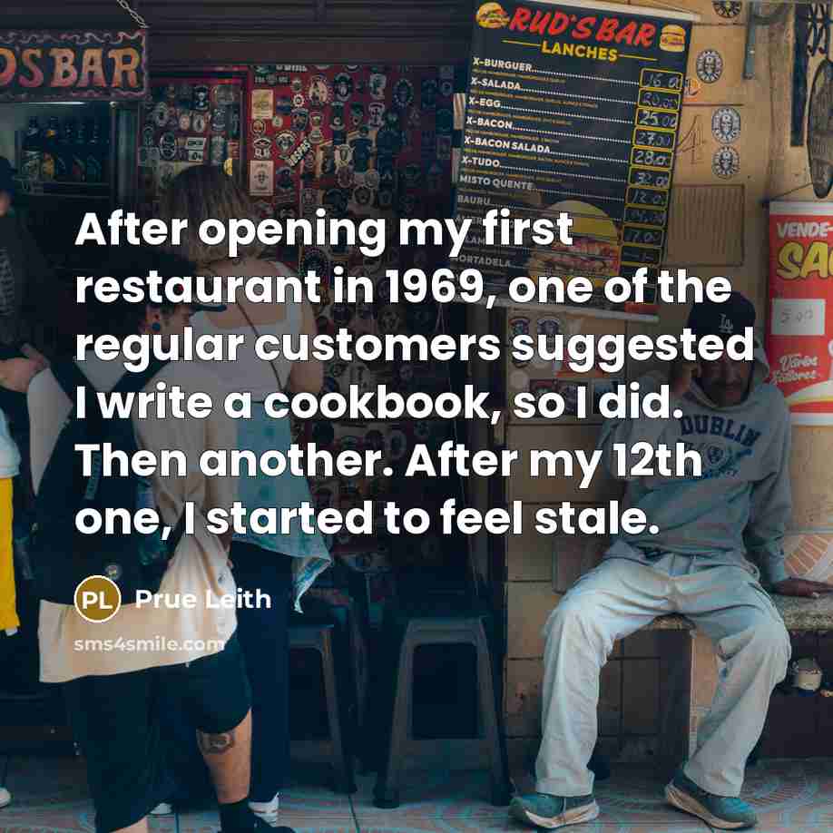 “After opening my first restaurant in 1969, one of the regular customers suggested I write a cookbook, so I did. Then another. After my 12th one, I started to feel stale.” quote by Prue Leith