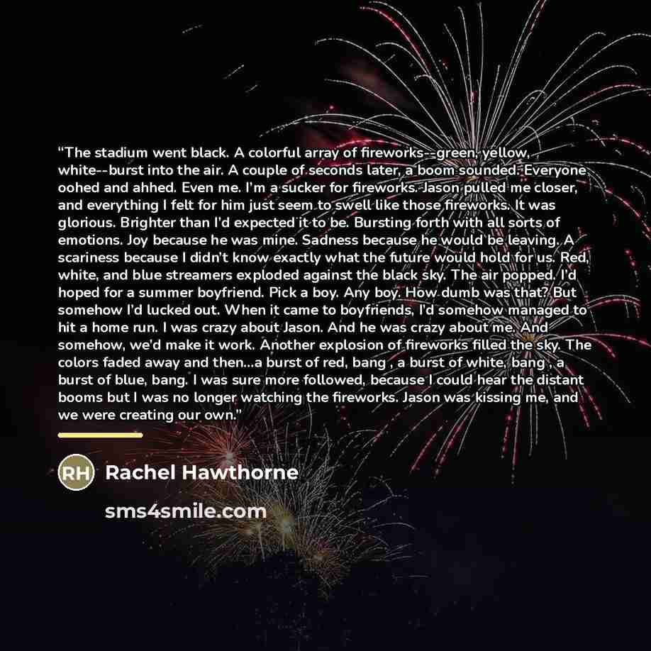 “The stadium went black. A colorful array of fireworks--green, yellow, white--burst into the air. A couple of seconds later, a boom sounded. Everyone oohed and ahhed. Even me. I’m a sucker for fireworks. Jason pulled me closer, and everything I felt for him just seem to swell like those fireworks…” quote by Rachel Hawthorne