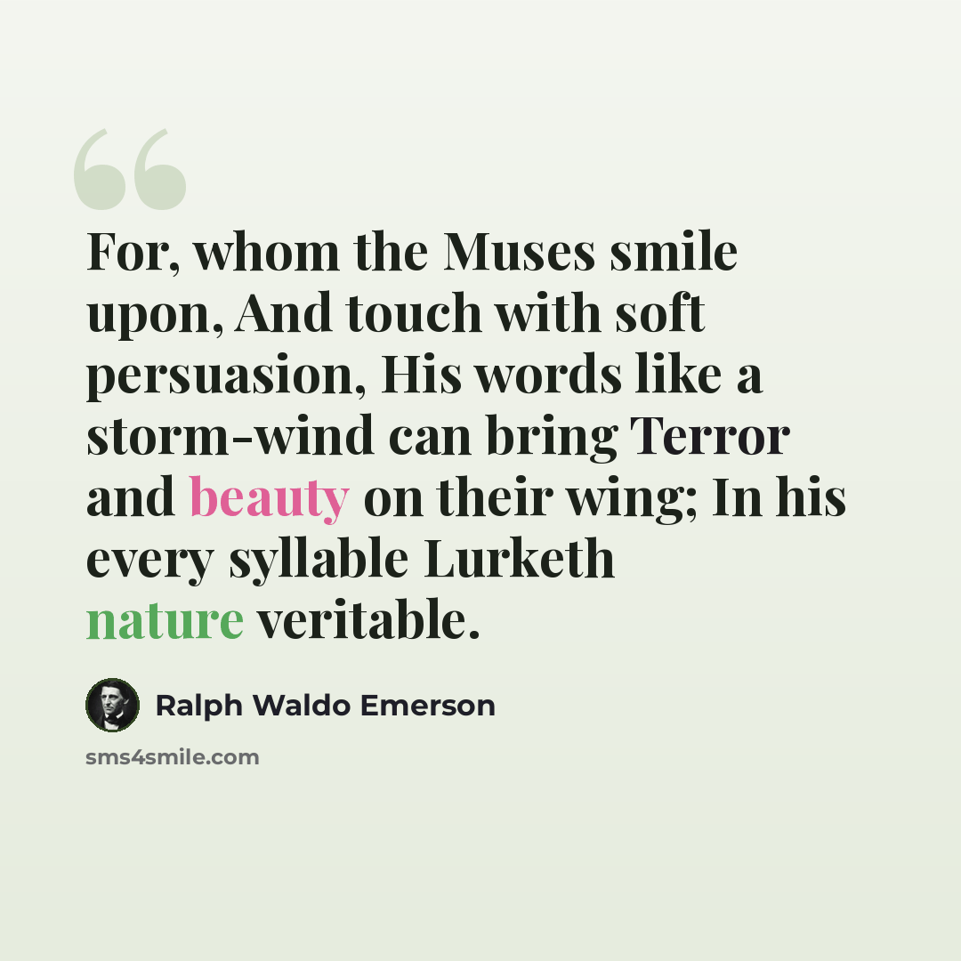 “For, whom the Muses smile upon, And touch with soft persuasion, His words like a storm-wind can bring Terror and beauty on their wing; In his every syllable Lurketh nature veritable.” quote by Ralph Waldo Emerson