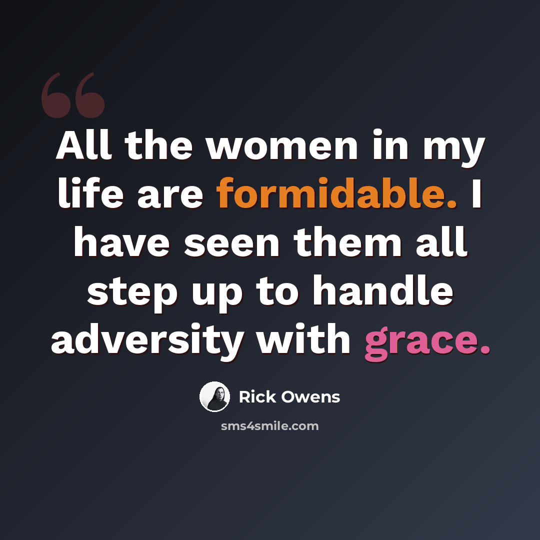 “All the women in my life are formidable. I have seen them all step up to handle adversity with grace.” quote by Rick Owens