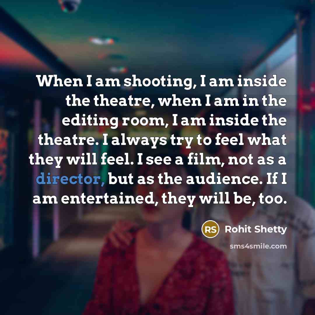 “When I am shooting, I am inside the theatre, when I am in the editing room, I am inside the theatre. I always try to feel what they will feel. I see a film, not as a director, but as the audience. If I am entertained, they will be, too.” quote by Rohit Shetty