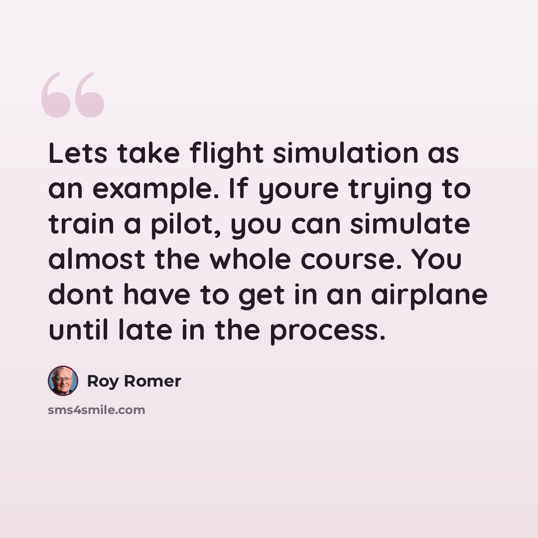 “Lets take flight simulation as an example. If youre trying to train a pilot, you can simulate almost the whole course. You dont have to get in an airplane until late in the process.” quote by Roy Romer