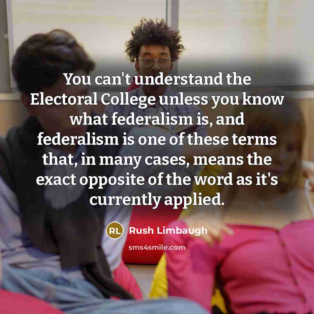 “You can't understand the Electoral College unless you know what federalism is, and federalism is one of these terms that, in many cases, means the exact opposite of the word as it's currently applied.” quote by Rush Limbaugh