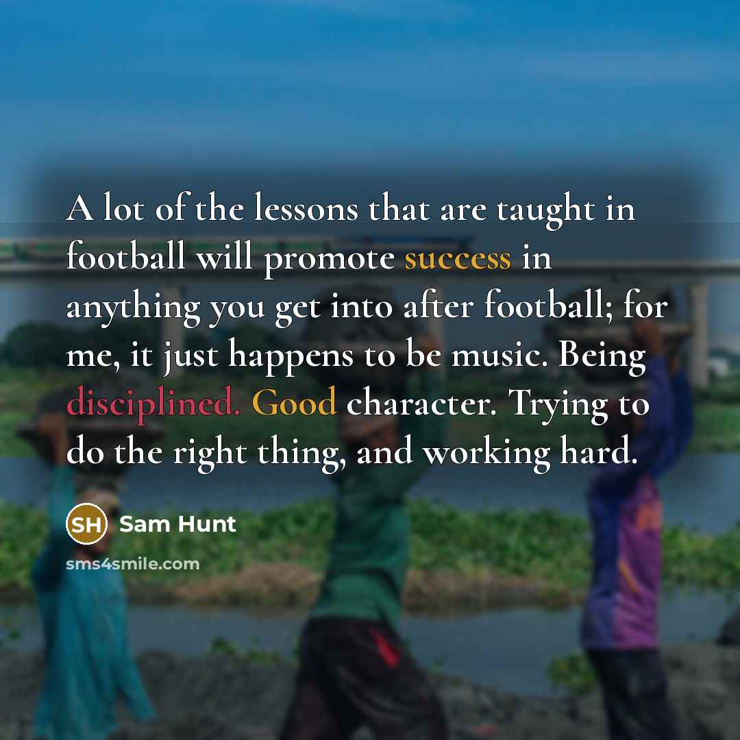 “A lot of the lessons that are taught in football will promote success in anything you get into after football; for me, it just happens to be music. Being disciplined. Good character. Trying to do the right thing, and working hard.” quote by Sam Hunt