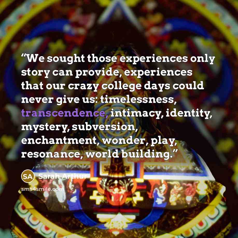 “We sought those experiences only story can provide, experiences that our crazy college days could never give us: timelessness, transcendence, intimacy, identity, mystery, subversion, enchantment, wonder, play, resonance, world building.” quote by Sarah Arthur