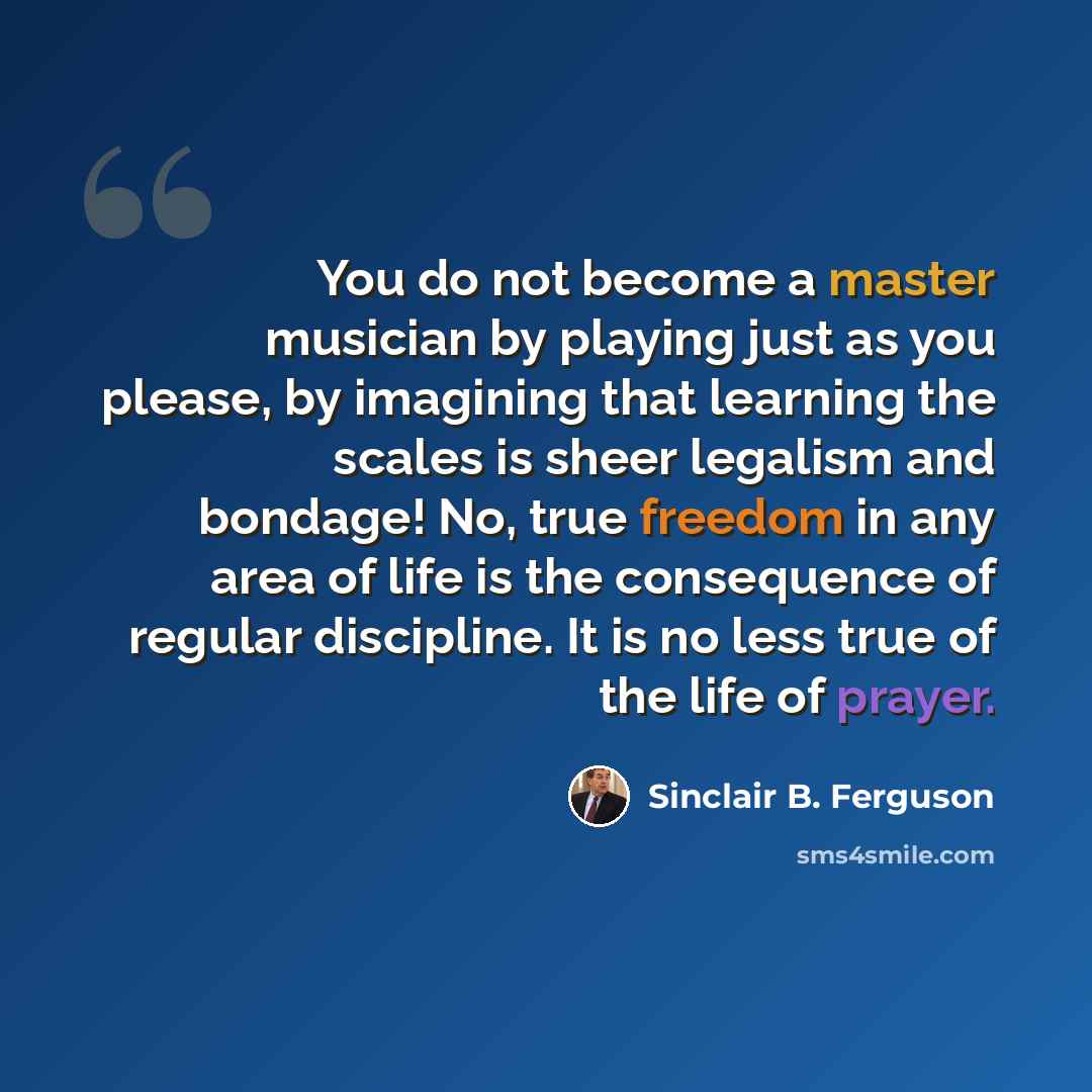 “You do not become a master musician by playing just as you please, by imagining that learning the scales is sheer legalism and bondage! No, true freedom in any area of life is the consequence of regular discipline. It is no less true of the life of prayer.” quote by Sinclair B. Ferguson