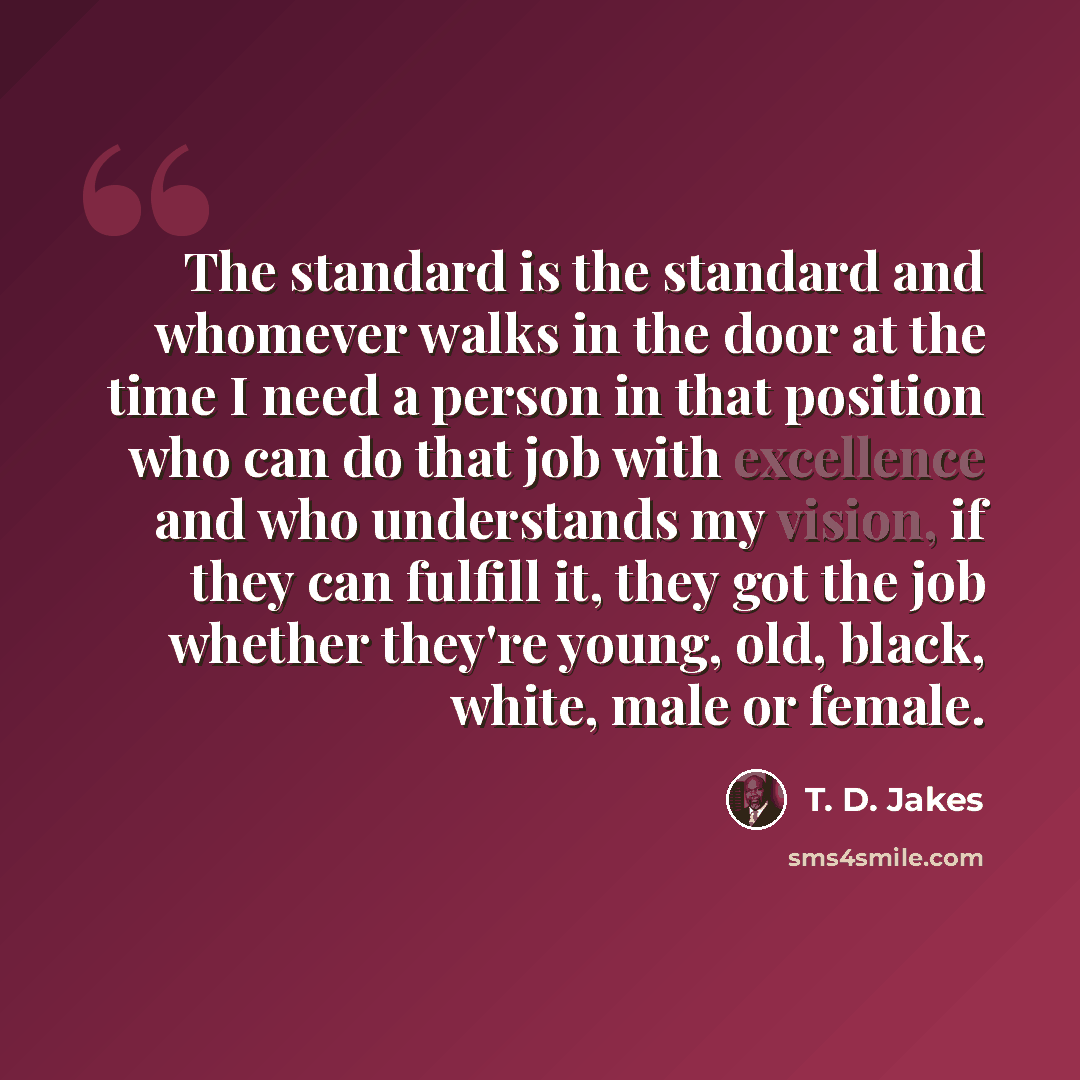 “The standard is the standard and whomever walks in the door at the time I need a person in that position who can do that job with excellence and who understands my vision, if they can fulfill it, they got the job whether they're young, old, black, white, male or female.” quote by T. D. Jakes