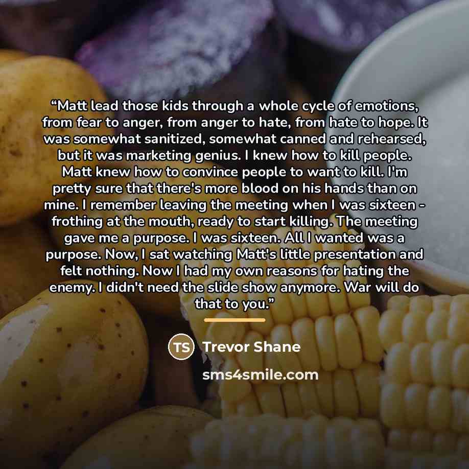 “Matt lead those kids through a whole cycle of emotions, from fear to anger, from anger to hate, from hate to hope. It was somewhat sanitized, somewhat canned and rehearsed, but it was marketing genius. I knew how to kill people. Matt knew how to convince people to want to kill. I'm pretty sure…” quote by Trevor Shane