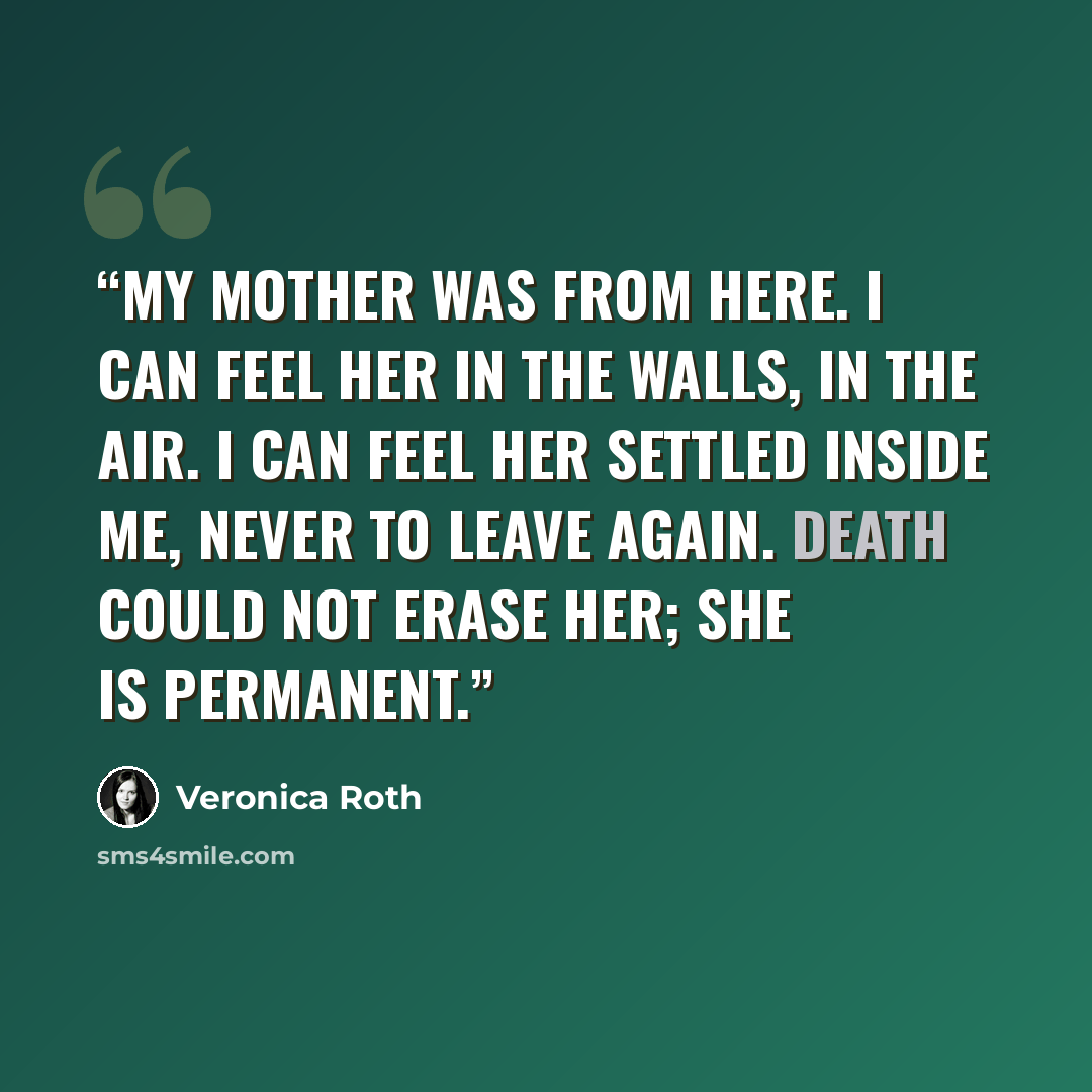 “My mother was from here. I can feel her in the walls, in the air. I can feel her settled inside me, never to leave again. Death could not erase her; she is permanent.” quote by Veronica Roth