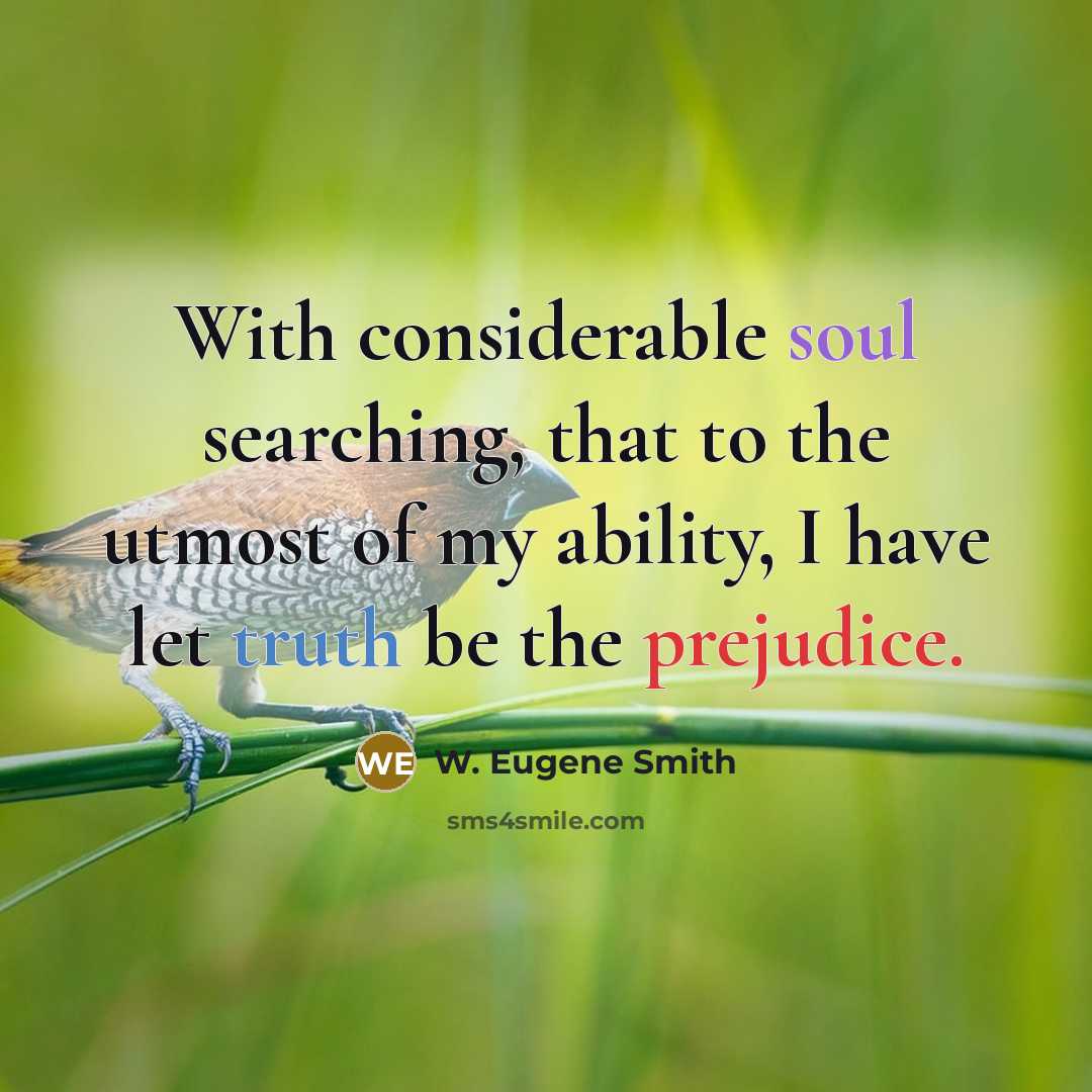 “With considerable soul searching, that to the utmost of my ability, I have let truth be the prejudice.” quote by W. Eugene Smith
