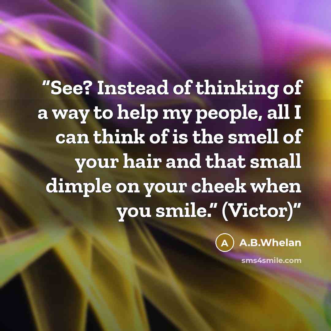 “See? Instead of thinking of a way to help my people, all I can think of is the smell of your hair and that small dimple on your cheek when you smile.” (Victor)” quote by A.B.Whelan