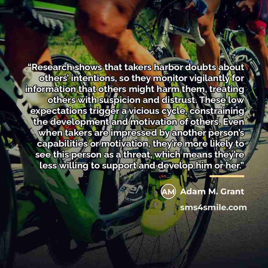 “Research shows that takers harbor doubts about others’ intentions, so they monitor vigilantly for information that others might harm them, treating others with suspicion and distrust. These low expectations trigger a vicious cycle, constraining the development and motivation of others. Even when…” quote by Adam M. Grant