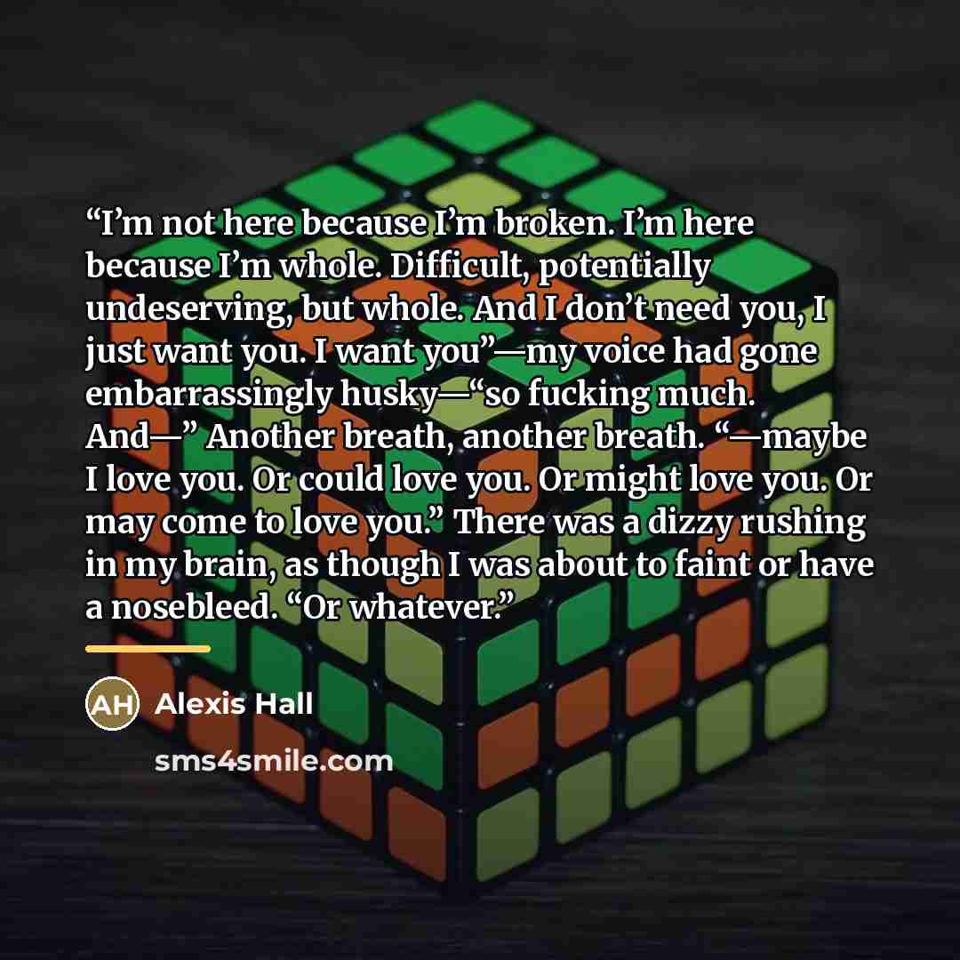 “I’m not here because I’m broken. I’m here because I’m whole. Difficult, potentially undeserving, but whole. And I don’t need you, I just want you. I want you”—my voice had gone embarrassingly husky—“so fucking much. And—” Another breath, another breath. “—maybe I love you. Or could love you. Or…” quote by Alexis Hall