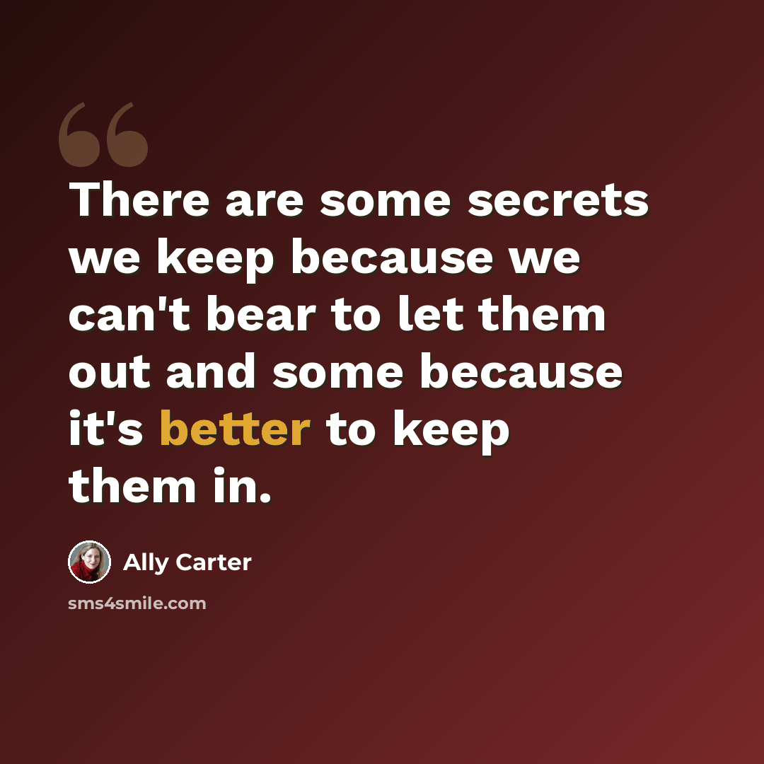 “There are some secrets we keep because we can't bear to let them out and some because it's better to keep them in.” quote by Ally Carter