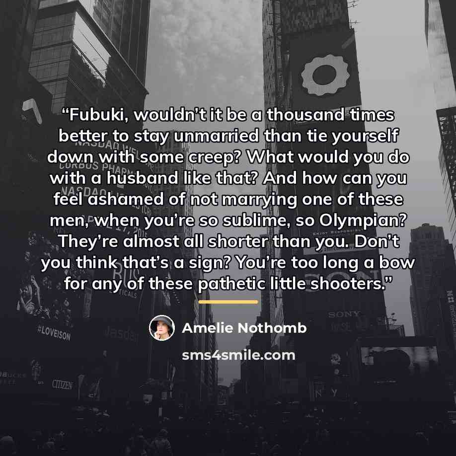 “Fubuki, wouldn’t it be a thousand times better to stay unmarried than tie yourself down with some creep? What would you do with a husband like that? And how can you feel ashamed of not marrying one of these men, when you’re so sublime, so Olympian? They’re almost all shorter than you. Don’t you…” quote by Amélie Nothomb