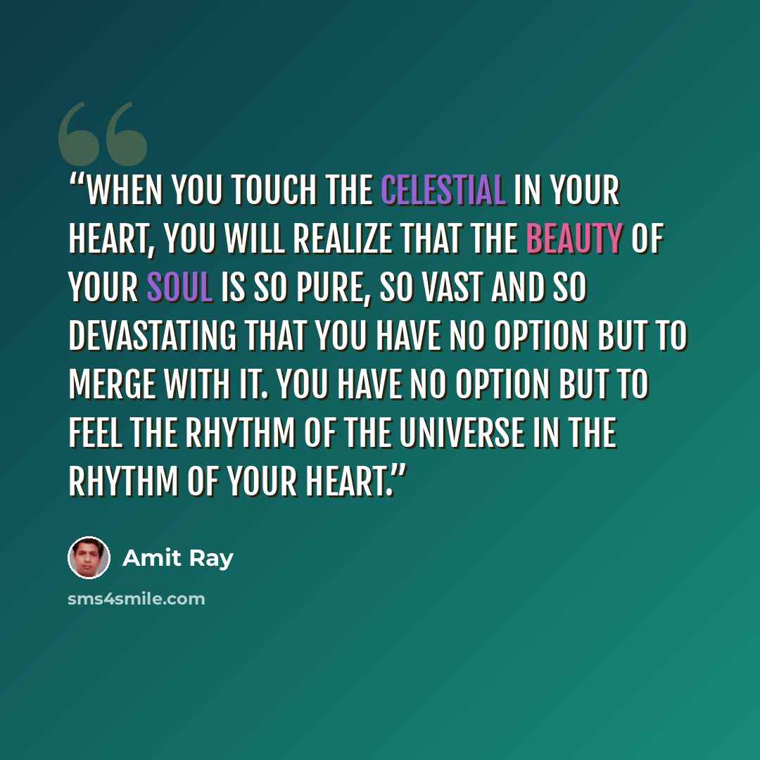 “When you touch the celestial in your heart, you will realize that the beauty of your soul is so pure, so vast and so devastating that you have no option but to merge with it. You have no option but to feel the rhythm of the universe in the rhythm of your heart.” quote by Amit Ray