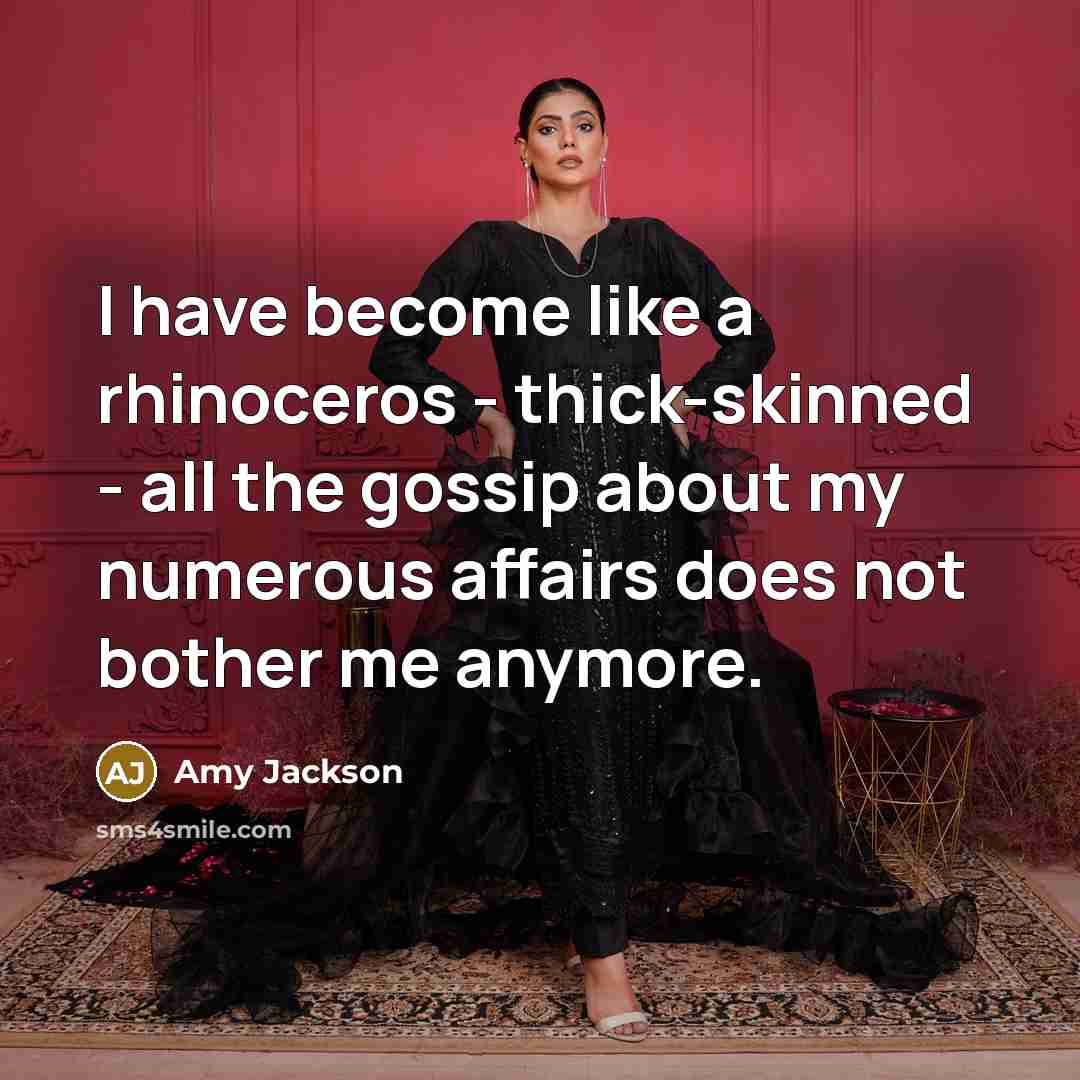 “I have become like a rhinoceros - thick-skinned - all the gossip about my numerous affairs does not bother me anymore.” quote by Amy Jackson