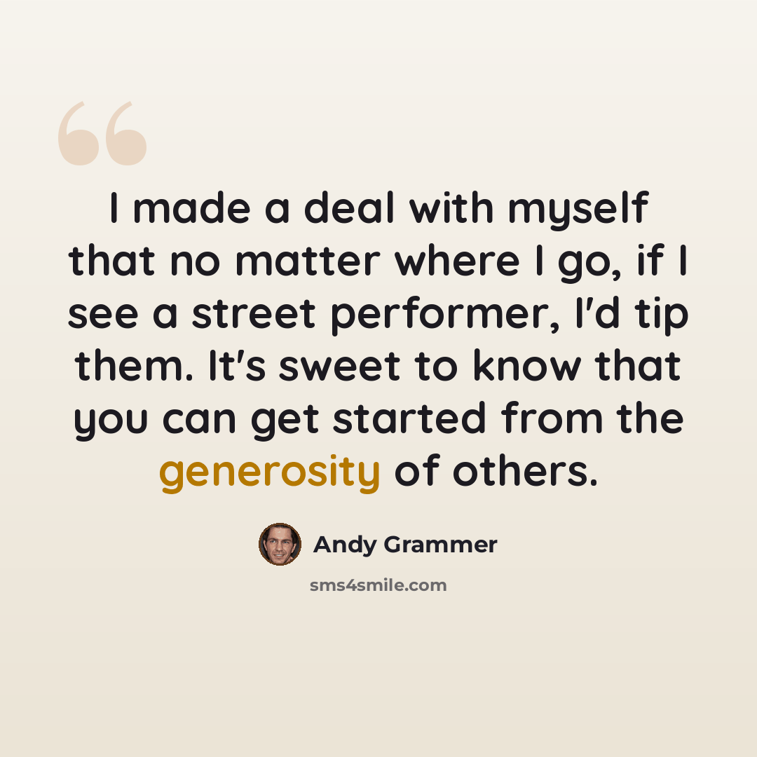 “I made a deal with myself that no matter where I go, if I see a street performer, I'd tip them. It's sweet to know that you can get started from the generosity of others.” quote by Andy Grammer