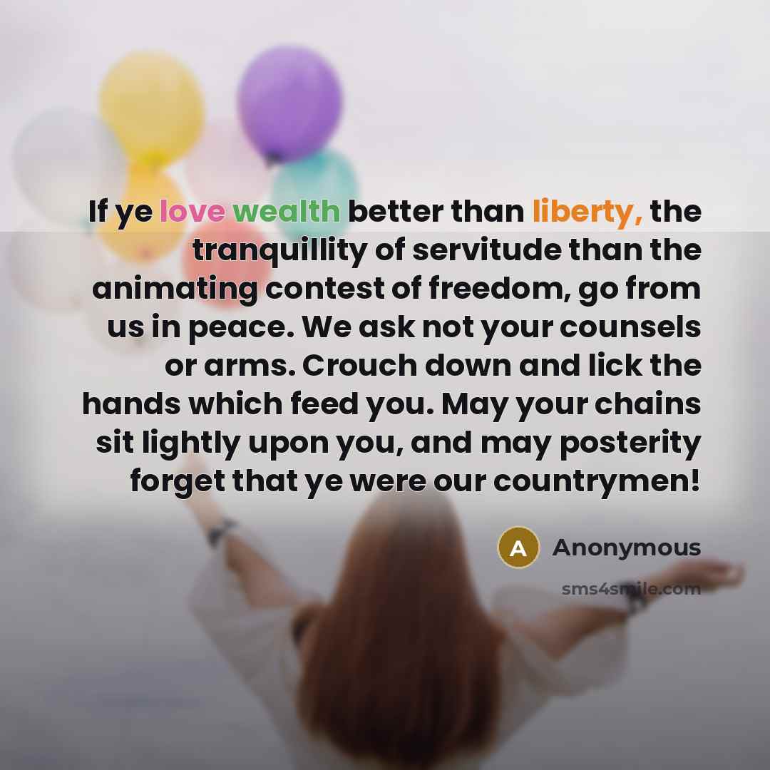 “If ye love wealth better than liberty, the tranquillity of servitude than the animating contest of freedom, go from us in peace. We ask not your counsels or arms. Crouch down and lick the hands which feed you. May your chains sit lightly upon you, and may posterity forget that ye were our…” quote by Anonymous