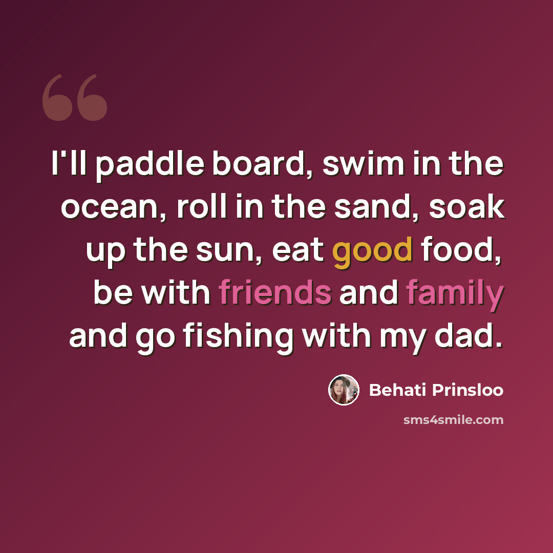 “I'll paddle board, swim in the ocean, roll in the sand, soak up the sun, eat good food, be with friends and family and go fishing with my dad.” quote by Behati Prinsloo
