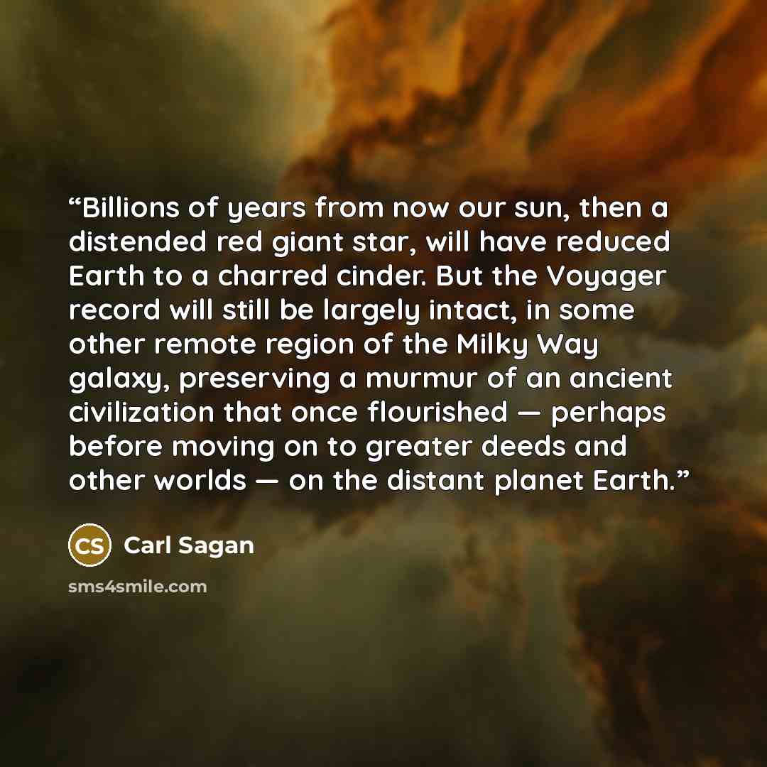 “Billions of years from now our sun, then a distended red giant star, will have reduced Earth to a charred cinder. But the Voyager record will still be largely intact, in some other remote region of the Milky Way galaxy, preserving a murmur of an ancient civilization that once flourished — perhaps…” quote by Carl Sagan