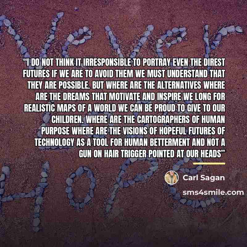 “I do not think it irresponsible to portray even the direst futures if we are to avoid them we must understand that they are possible. But where are the alternatives Where are the dreams that motivate and inspire We long for realistic maps of a world we can be proud to give to our children. Where…” quote by Carl Sagan