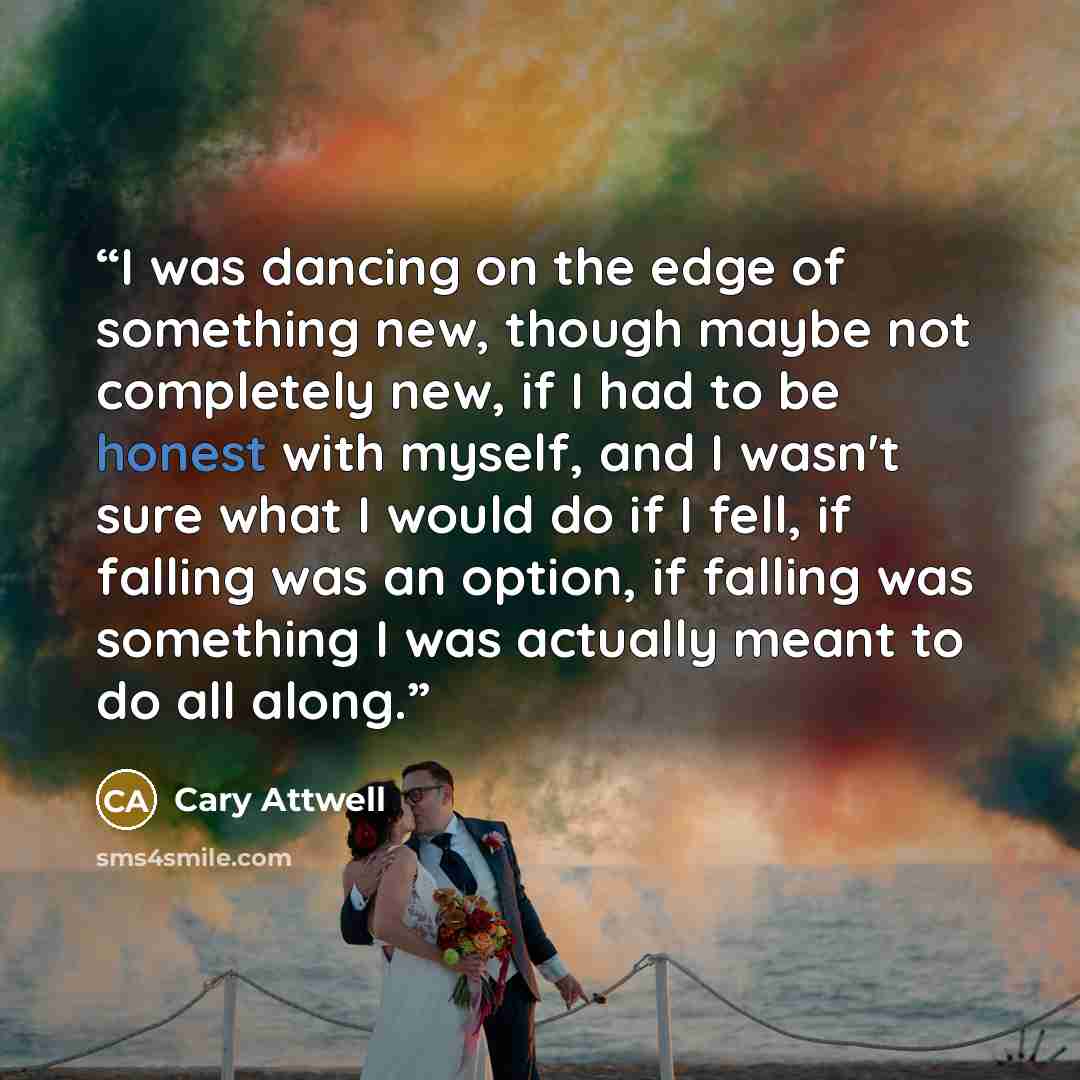 “I was dancing on the edge of something new, though maybe not completely new, if I had to be honest with myself, and I wasn't sure what I would do if I fell, if falling was an option, if falling was something I was actually meant to do all along.” quote by Cary Attwell