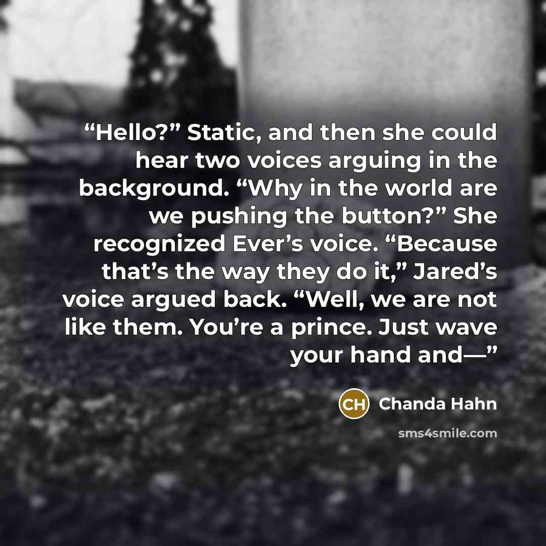 “Hello?” Static, and then she could hear two voices arguing in the background. “Why in the world are we pushing the button?” She recognized Ever’s voice. “Because that’s the way they do it,” Jared’s voice argued back. “Well, we are not like them. You’re a prince. Just wave your hand and—” quote by Chanda Hahn