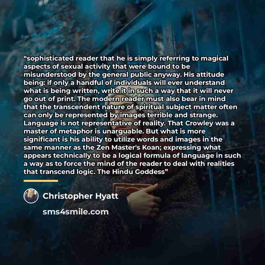 “sophisticated reader that he is simply referring to magical aspects of sexual activity that were bound to be misunderstood by the general public anyway. His attitude being: if only a handful of individuals will ever understand what is being written, write it in such a way that it will never go out…” quote by Christopher Hyatt