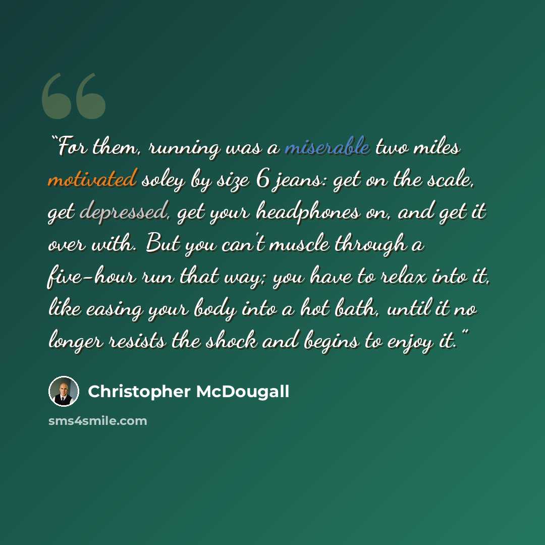 “For them, running was a miserable two miles motivated soley by size 6 jeans: get on the scale, get depressed, get your headphones on, and get it over with. But you can't muscle through a five-hour run that way; you have to relax into it, like easing your body into a hot bath, until it no longer…” quote by Christopher McDougall