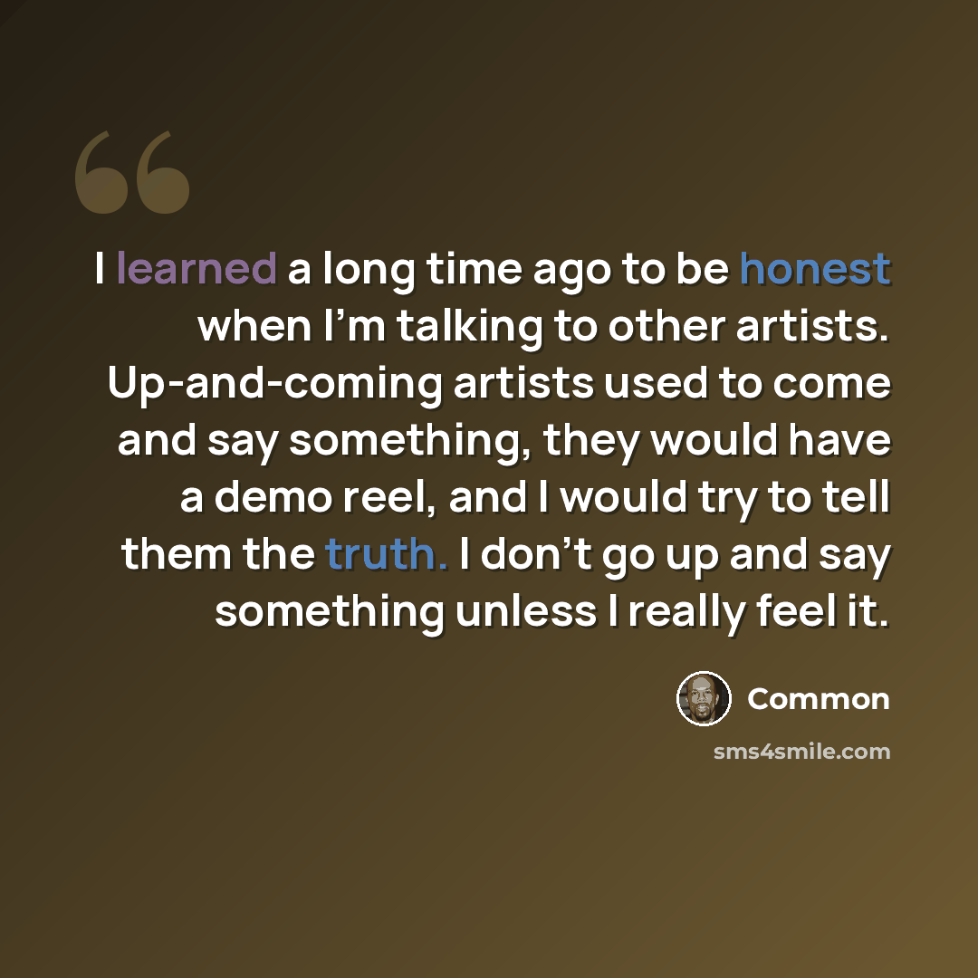 “I learned a long time ago to be honest when I'm talking to other artists. Up-and-coming artists used to come and say something, they would have a demo reel, and I would try to tell them the truth. I don't go up and say something unless I really feel it.” quote by Common