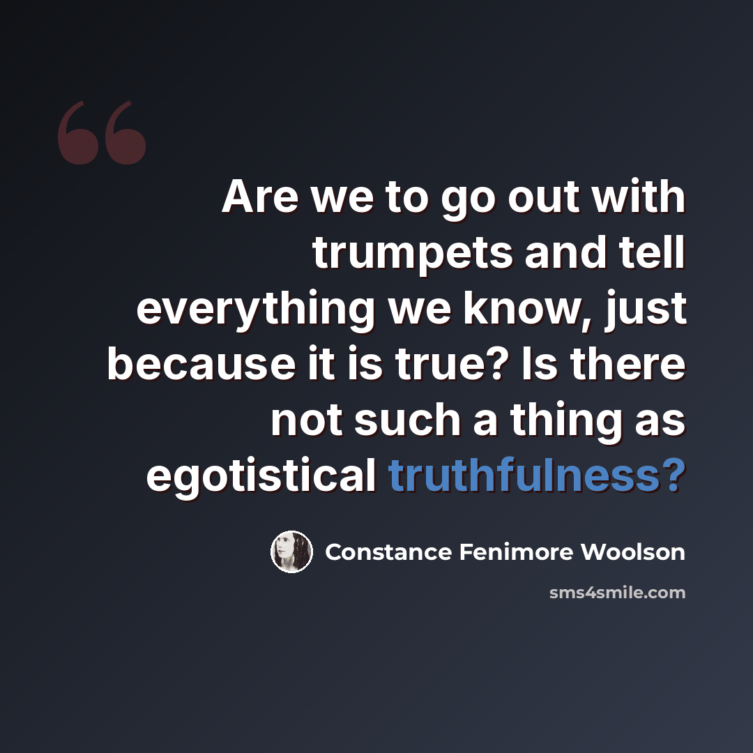 “Are we to go out with trumpets and tell everything we know, just because it is true? Is there not such a thing as egotistical truthfulness?” quote by Constance Fenimore Woolson