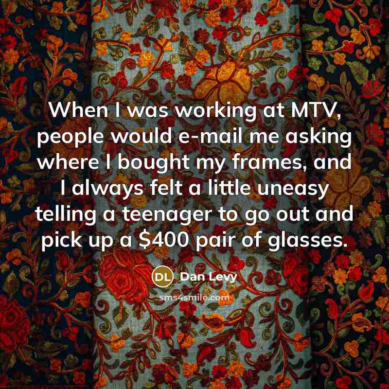 “When I was working at MTV, people would e-mail me asking where I bought my frames, and I always felt a little uneasy telling a teenager to go out and pick up a $400 pair of glasses.” quote by Dan Levy