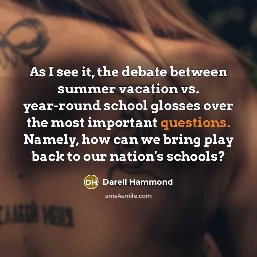 “As I see it, the debate between summer vacation vs. year-round school glosses over the most important questions. Namely, how can we bring play back to our nation's schools?” quote by Darell Hammond