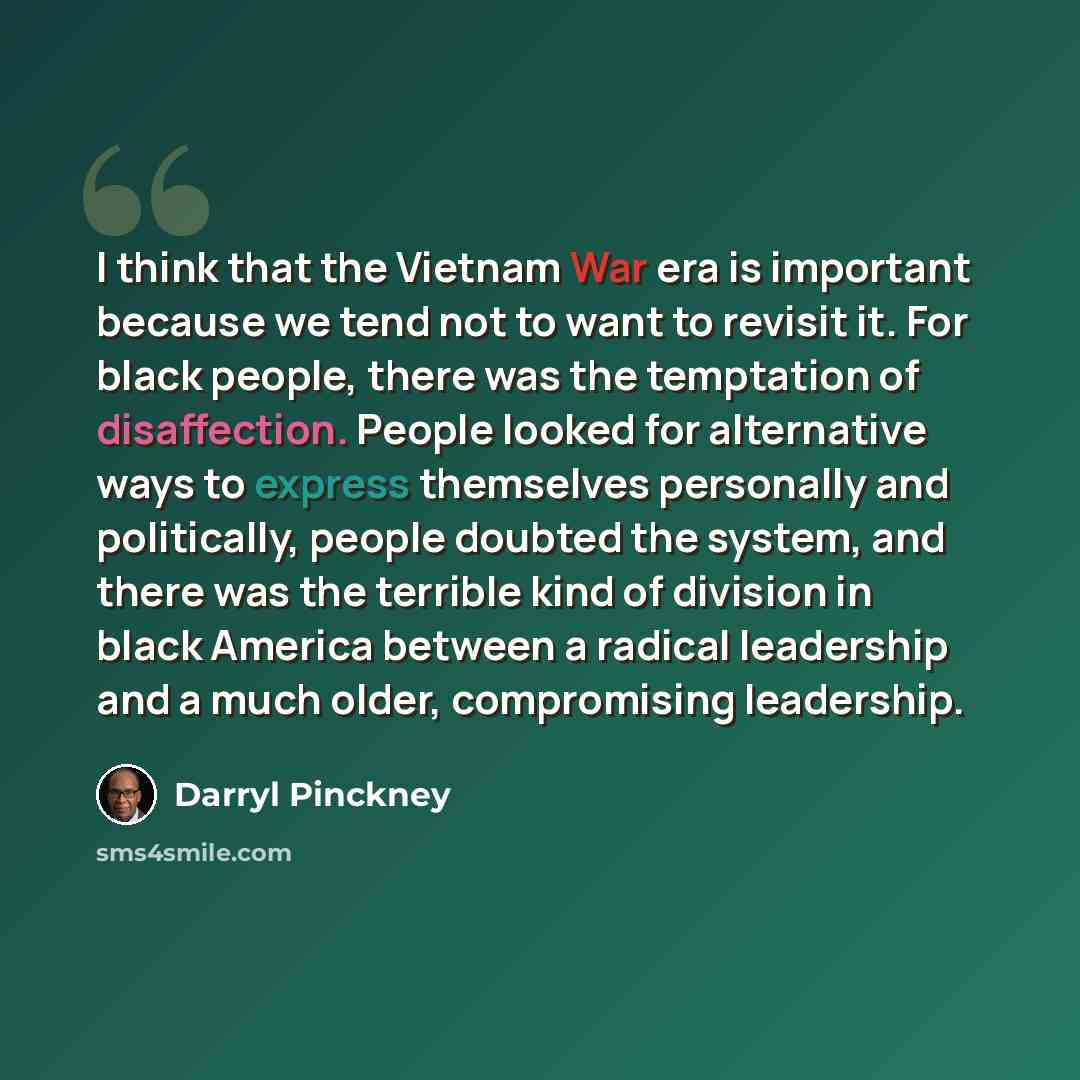 “I think that the Vietnam War era is important because we tend not to want to revisit it. For black people, there was the temptation of disaffection. People looked for alternative ways to express themselves personally and politically, people doubted the system, and there was the terrible kind of…” quote by Darryl Pinckney