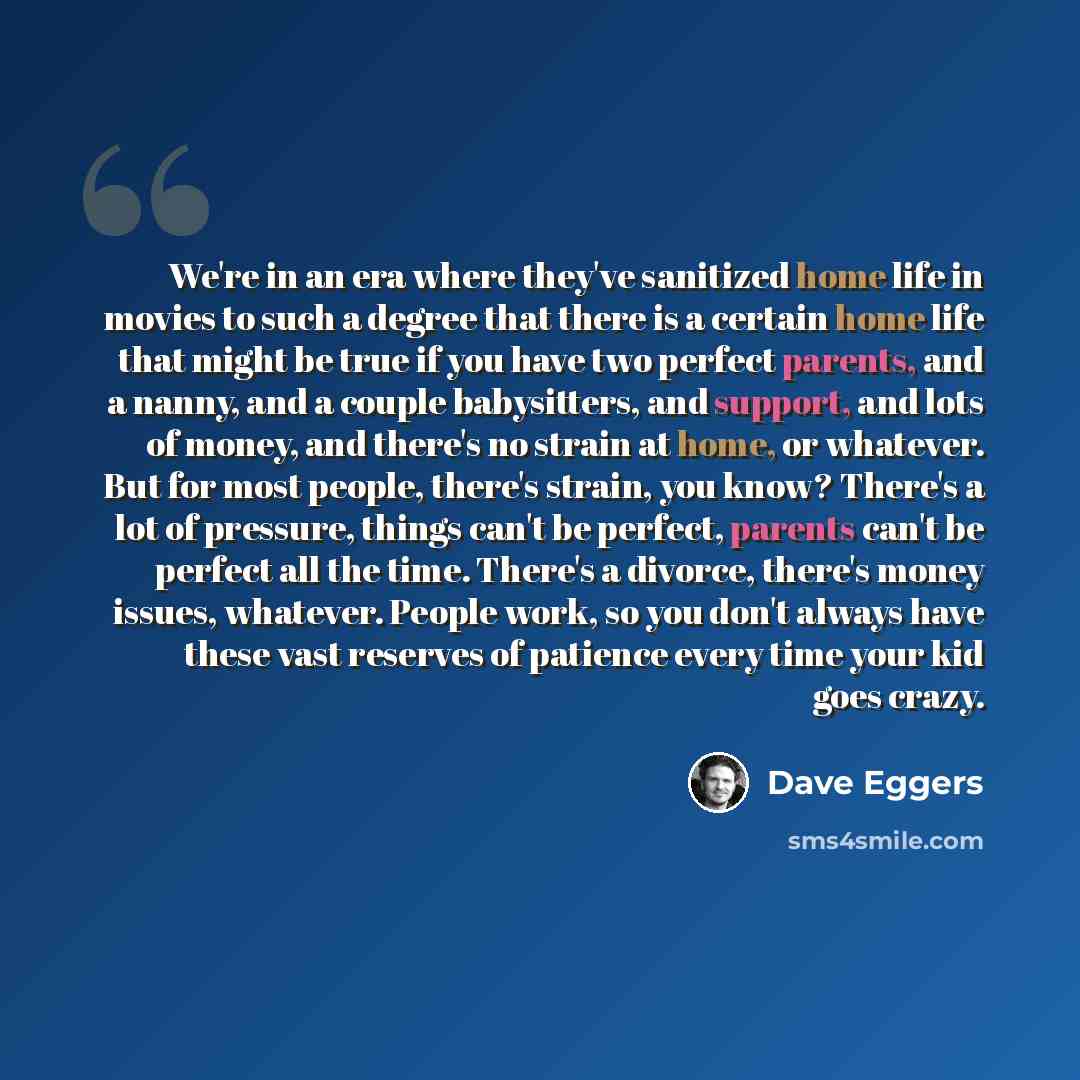 “We're in an era where they've sanitized home life in movies to such a degree that there is a certain home life that might be true if you have two perfect parents, and a nanny, and a couple babysitters, and support, and lots of money, and there's no strain at home, or whatever. But for most people…” quote by Dave Eggers
