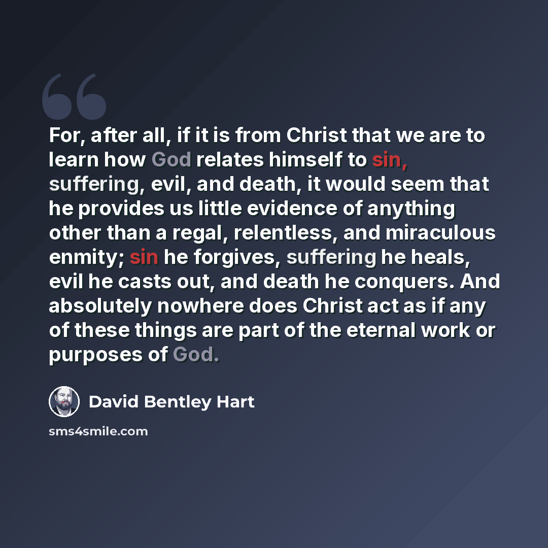 “For, after all, if it is from Christ that we are to learn how God relates himself to sin, suffering, evil, and death, it would seem that he provides us little evidence of anything other than a regal, relentless, and miraculous enmity; sin he forgives, suffering he heals, evil he casts out, and…” quote by David Bentley Hart